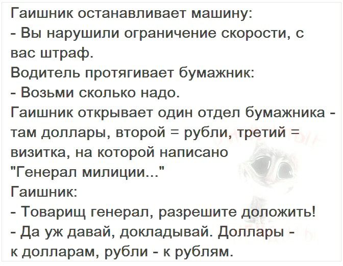 Гаишник останавливает машину Вы нарушили ограничение скорости с вас штраф Водитель протягивает бумажник Возьми сколько надо Гаишник открывает один отдел бумажника там доллары второй рубли третий визитка на которой написано Генерал милиции Гаишник Товарищ генерал разрешите доложить Да уж давай докладывай Доллары к долларам рубли к рублям