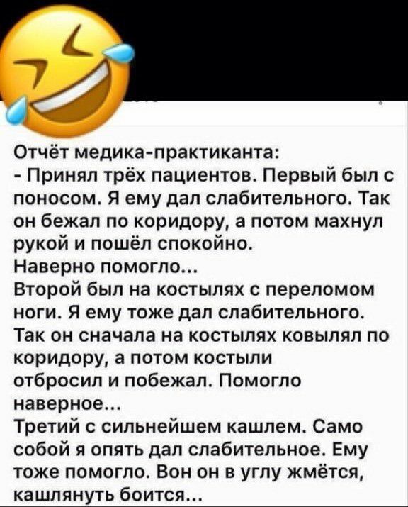 Отчёт медика практиканта Принял трёх пациентов Первый был с поносом Я ему дал спабительного Так он бежал по коридору а потом махнул рукой и пошёл спокойно Наверно помогло Второй был на костылях с переломом ноги Я ему тоже дал спабительного Так он сначала на костылях ковыляп по коридору а потом костыли отбросил и побежал Помогло наверное Третий с сильнейшем кашлем Само собой я опять дал слабительно