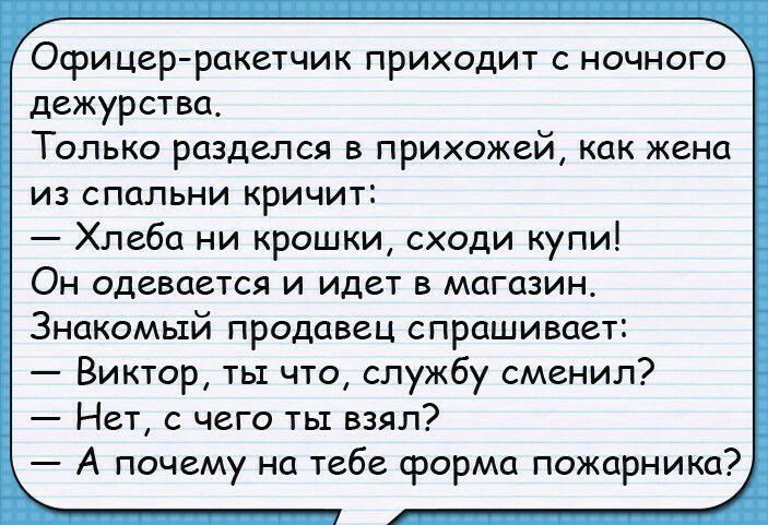 Офицер ракетчик приходит с ночного дежурства Только разделся в прихожей как жена из спальни кричит Хлеба ни крошки сходи купи Он одевается и идет в магазин Знакомый продавец спрашивает Виктор ты что службу сменил Нет с чего ты взял А почему на тебе срорма пожарника
