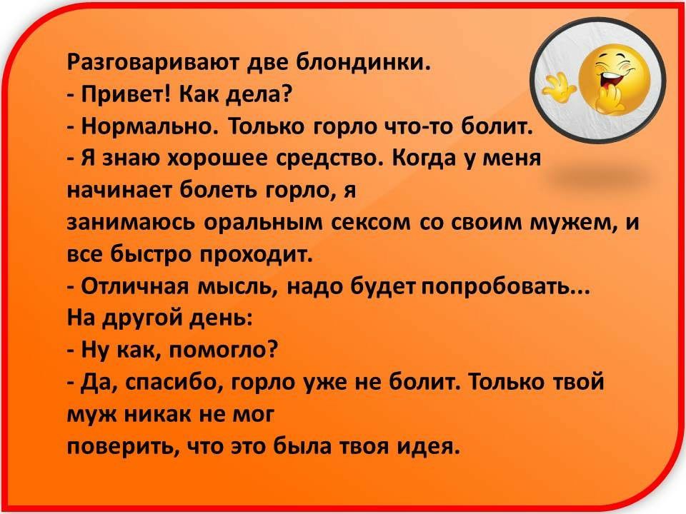 Разговаривают две блондинки Привет Как дела Нормально Только горло что то болит Я знаю хорошее средство Когда у меня начинает болеть горло я занимаюсь оральным сексом со своим мужем и все быстро проходит Отличная мысль надо будет попробовать На другой день Ну как помогло да спасибо горло уже не болит Только твой муж никак не мог поверить что это была твоя идея