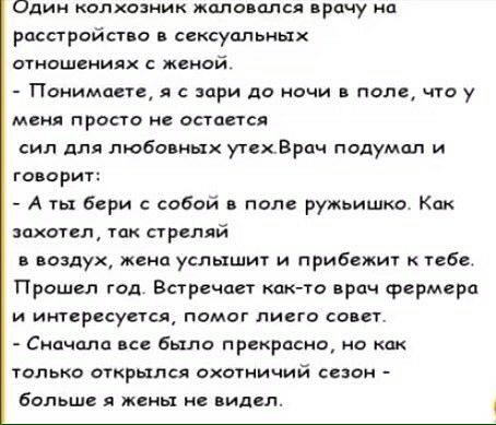 Один колкозиик жаловался арену иа расстройство сексуальных втношеииях Женей ПоиимаеиА я зори до ночи в поле что у меня просто не пасется сил для любовных утех Брач подумал и говорит А ты бери с собой поле ружьишко Как захотел так приляй в воздух жена услышит и прибежит к тебе Прошел год Впречает как то врач фермера и интересуетщ помог пивги сонет Сидим в прекрати нц только открылся охотничий сш бо