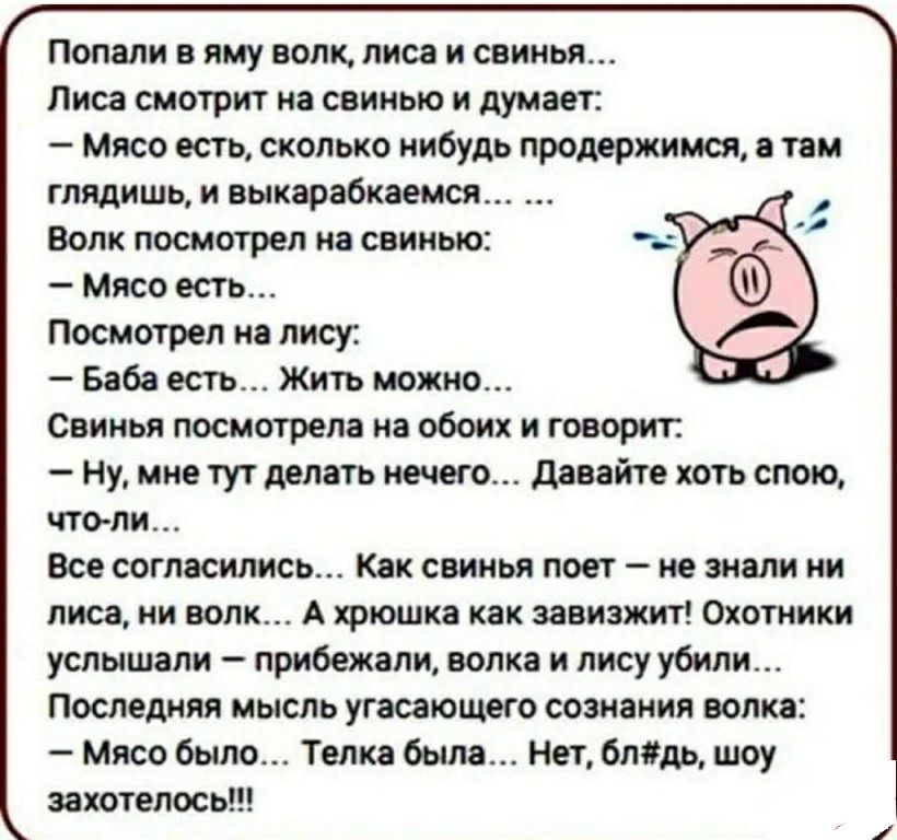 Попали в яму волк лиса и свинья Лиса смотрит на свинью и думает Мясо есть сколько нибудь продержимся а там глядишь и выкарабкаемся Волк посмотрел на свинью Мясо есть Посмотрел на лису Баба есть Жить можно Свинья посмотрела на обоих и говорит Ну мне тут делать нечего давайте хоть спою что ли Все согласились Как свинья поет не знали ни лиса ни волк А хрюшка как завизжит Охотники услышали прибежали в