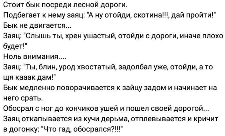 Стоит бык посреди лесной дороги Подбегает к нему заяц А ну отойди скотина дай пройти Бык не двигается Заяц Слышь ты хрен ушастый отойди с дороги иначе плохо будет Ноль внимания Заяц Ты блин урод хвостатый задолбал уже отойди а то щя кааак дам Бык медленно поворачивается к зайцу задом и начинает на него срать Обосрал с ног до кончиков ушей и пошел своей дорогой Заяц откапывается из кучи дерьма отпп