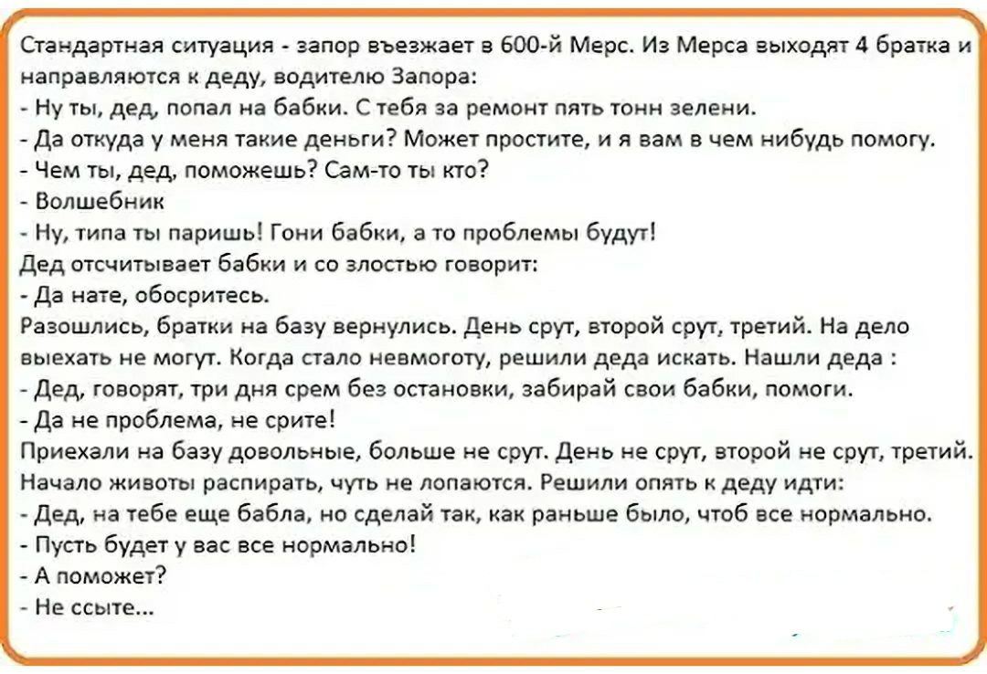 Стандартная ситуация запор въезжает в 600й Мерс Из Мерса выходят 4 братка и направляются к деду водителю Запора Ну ты дед попал на бабки С тебя за ремонт пять тонн зелени Да откуда у меня такие деньги Может простите и я вам в чем нибудь помогу Чем ты дед поможешь Самто ты кто Волшебник Ну типа ты паришь Гони бабки а то проблемы будут дед отсчитывает бабки и со злостью говорит да нате обосритесь Ра