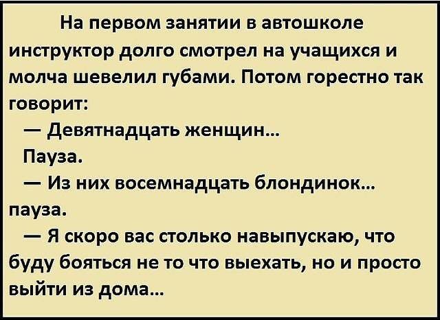 На первом занятии в автошколе инструктор долго смотрел на учащихся и молча шевелил губами Потом горестно так говорит девятнадцать женщин Пауза Из них восемнадцать блондинок пауза Я скоро вас столько навыпускаю что буду бояться не то что выехать но и просто выйти из дома