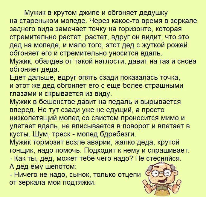 Мужик в крутом джипе и обгоняет дедушку на стареньком мопеде Через какое то время в зеркале заднего вида замечает точку на горизонте которая стремительно растет растет вдруг он видит что это дед на мопеде и мало того этот дед с жуткой рожей обгоняет его и стремительно уносится вдаль Мужик обалдев от такой наглости давит на газ и снова обгоняет деда Едет дальше вдруг опять сзади показалась точка и 