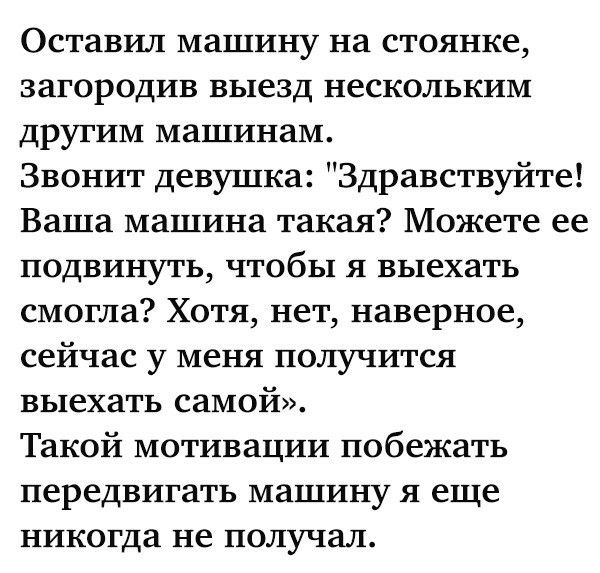 Оставил машину на стоянке загородив выезд нескольким другим машинам Звонит девушка Здравствуйте Ваша машина такая Можете ее подвинуть чтобы я выехать смогла Хотя нет наверное сейчас у меня получится выехать самой Такой мотивации побежать передвигать машину я еще никогда не получал