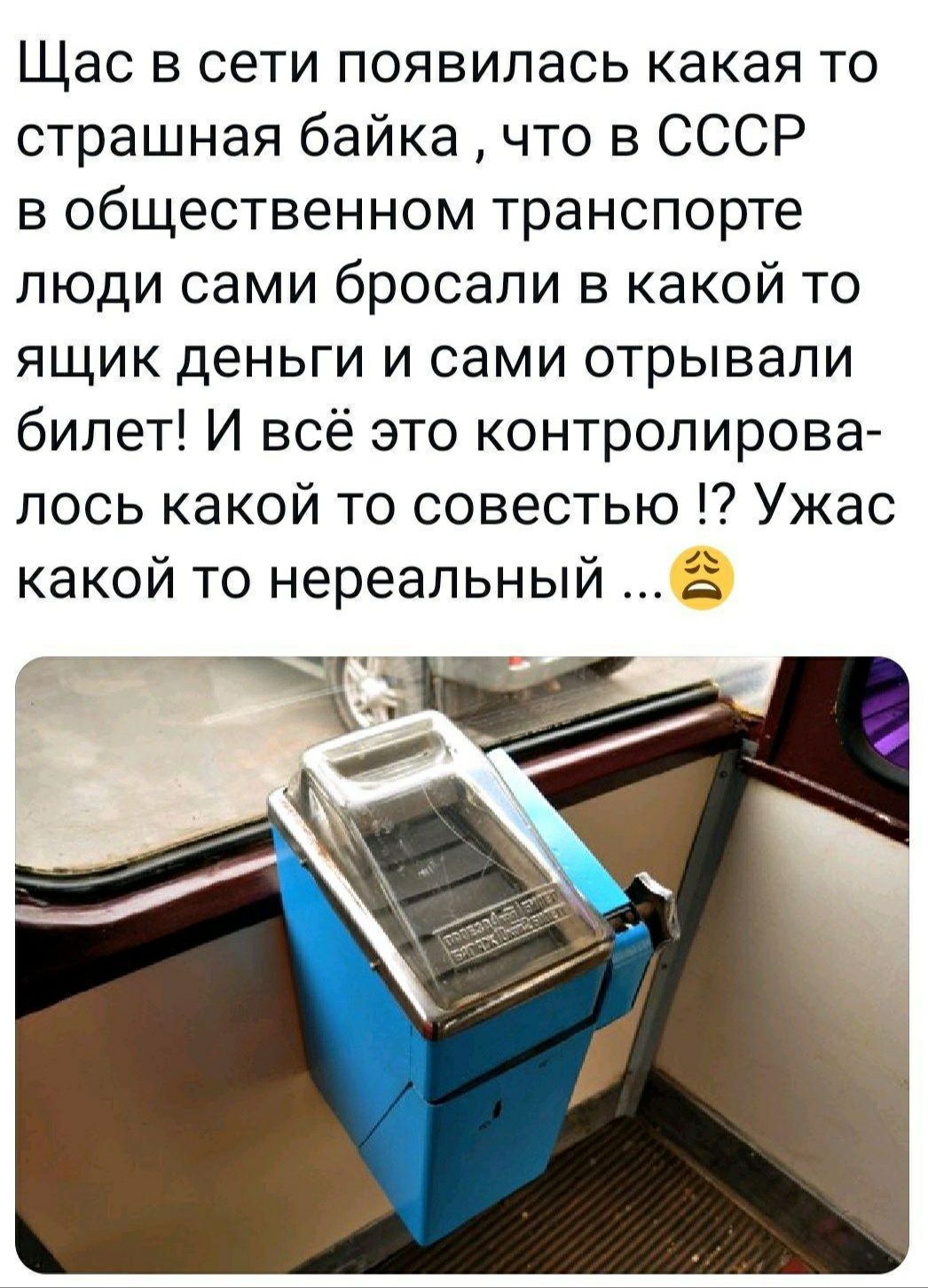 Щас в сети появилась какая то страшная байка что в СССР в общественном транспорте люди сами бросали в какой то ящик деньги и сами отрывали билет И всё это контролирова лось какой то совестью Ужас какой то нереальный в