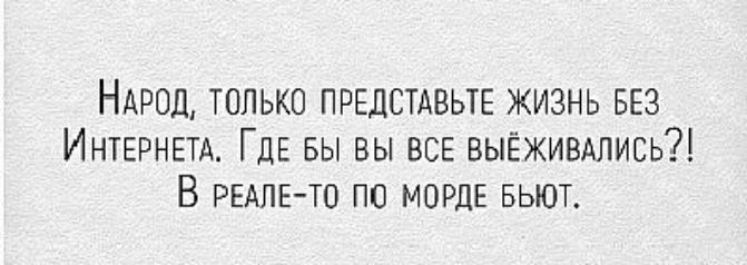 НАРОД только ПРЕДСТАВЬТЕ жизнь БЕЗ ИНТЕРНЕТА ГДЕ вы вы ВСЕ выёживдлись В РЕАЛЕ ТО по МОРДЕ вьют