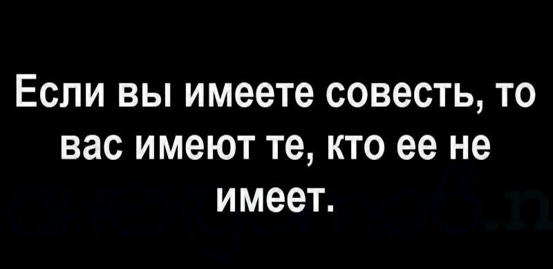Если вы имеете совесть то вас имеют те кто ее не имеет