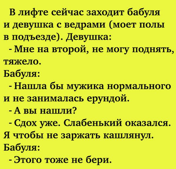 В лифте сейчас заходит бабуля и девушка _саведрами Моет полы в подъезде Девушка Мне на второй не могу поднять тяжело Бабуля Нашла бы мужика нормального и не занималась ерундой А вы нашли Сдох уже Слабенький оказаЛся Я чтобы не заржать кашлянул Бабуля ЭТОГО тоже не бери