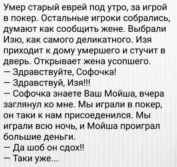 Умер старый еврей под утро за игрой в покер Остальные игроки собрались думают как сообщить жене Выбрали Изю как самого деликатного Изя приходит к дому умершего и стучит в дверь Открывает жена усопшего Здравствуйте Софочка Здравствуй Изя Софочка знаете Ваш Мойша вчера заглянул ко мне Мы играли в покер он таки к нам присоеденился Мы играли всю ночь и Мойша проиграл большие деньги Да шоб он сдох Таки