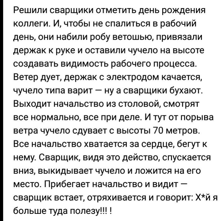 Решили сварщики отметить день рождения коллеги И чтобы не спалиться в рабочий день они набили робу ветошью привязали держак к руке и оставили чучело на высоте создавать видимость рабочего процесса Ветер дует держак с электродом качается чучело типа варит ну а сварщики бухают Выходит начальство из столовой смотрят все нормально все при деле И тут от порыва ветра чучело сдувает с высоты 70 метров Вс