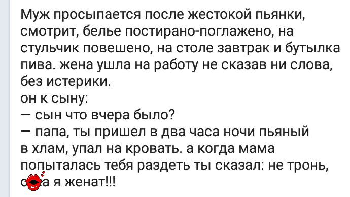 Муж просыпается после жестокой пьянки смотрит белье постирано поглажено на стульчик повешено на столе завтрак и бутылка пива жена ушла на работу не сказав ни слова без истерики он к сыну сын что вчера было папа ты пришел в два часа ночи пьяный в хлам упал на кровать а когда мама попыталась тебя раздеть ты сказал не тронь Оа я женат