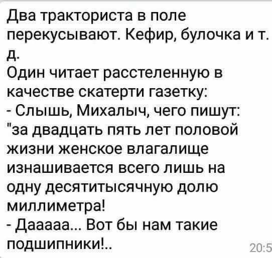 Два тракториста в поле перекусывают Кефир булочка и т д Один читает расстеленную в качестве скатерти газетку Слышь Михалыч чего пишут за двадцать пять лет половой жизни женское влагалище изнашивается всего лишь на одну десятитысячную долю миллиметра Дааааа Вот бы нам такие подшипники