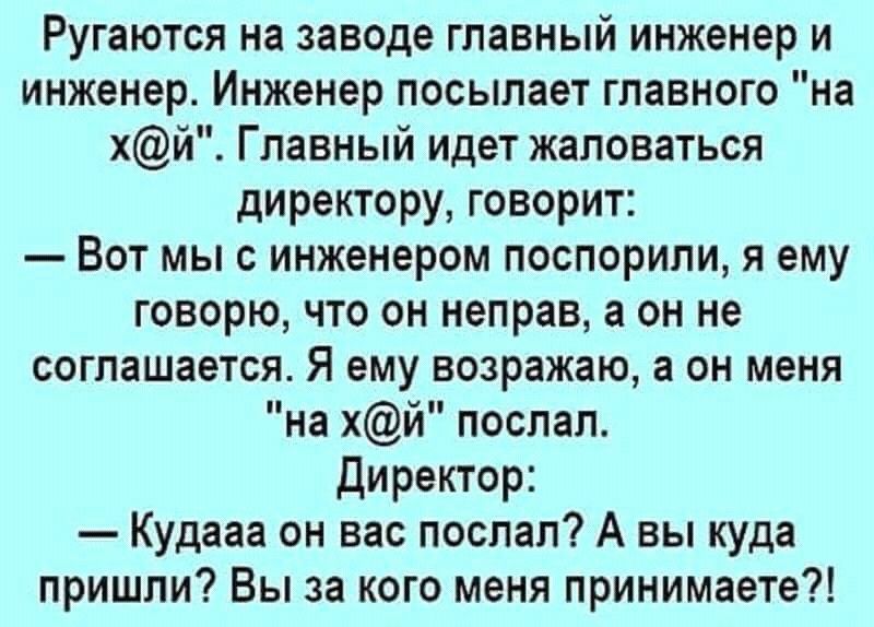 Ругаются на заводе главный инженер и инженер Инженер посылает главного на хй Главный идет жаловаться директору говорит Вот мы с инженером поспорили я ему говорю что он неправ а он не соглашается Я ему возражаю а он меня на хй поспал Директор Кудааа он вас послал А вы куда пришли Вы за кого меня принимаете