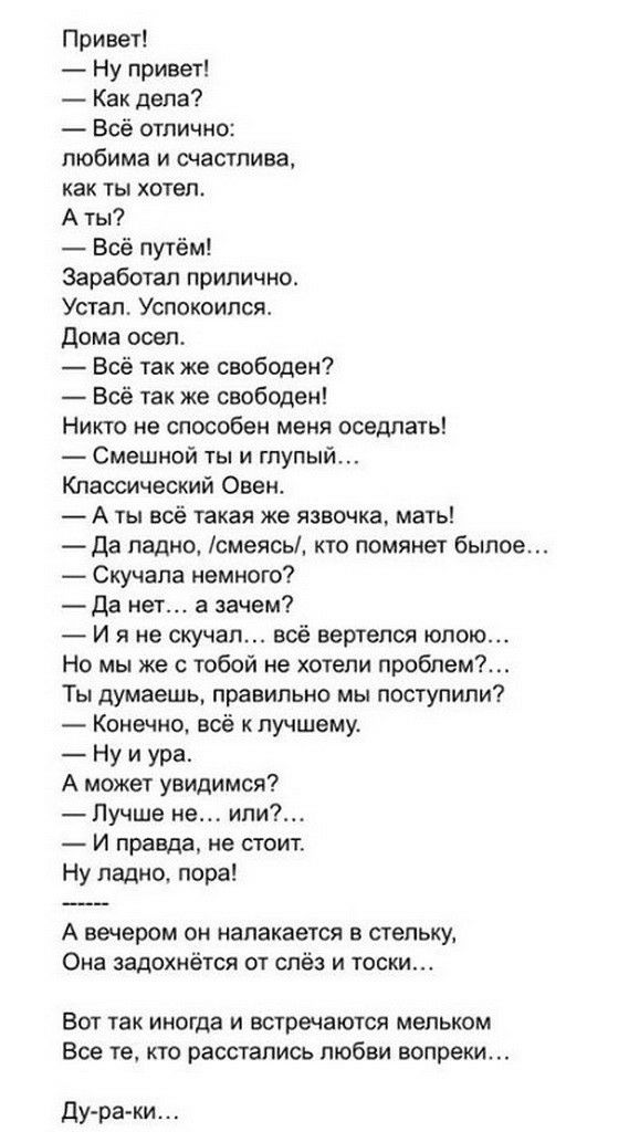 Привет Ну привет Как дела Всё отлично любима и счастлива как ты хотел А ты Всё путём Заработал прилично Устал Успокоипся дома осел Всё так же свободен Всё так же свободен Никто не способен меня оседлать Смешной ты и глупый Классический Овен А ты всё такая же язвочка мать Да ладно смеясь кто помянет былое Скучапа немного Да нет а зачем И я не скучал воё вертелся юлою Но мы же с тобой не хотели проб