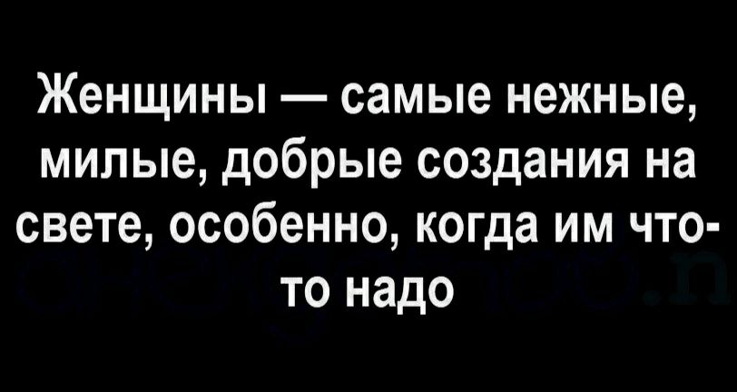 Женщины самые нежные милые добрые создания на свете особенно когда им что то надо