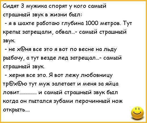 Сидят 3 мужика спорят у кого самый страшный звук в жизни был я в шахте работаю глубина 1000 метров Тут репы затрещали обвал самый страшный звук не ня все это я вот по весне на льду рыбачу а тут везде лед затрещал самый страшный звук херня все это Я вот лежу любовницу трю тут муж залетает и меня за яйца ловит и самый страшный звук был когда он пытался зубами перочинный нож открыть