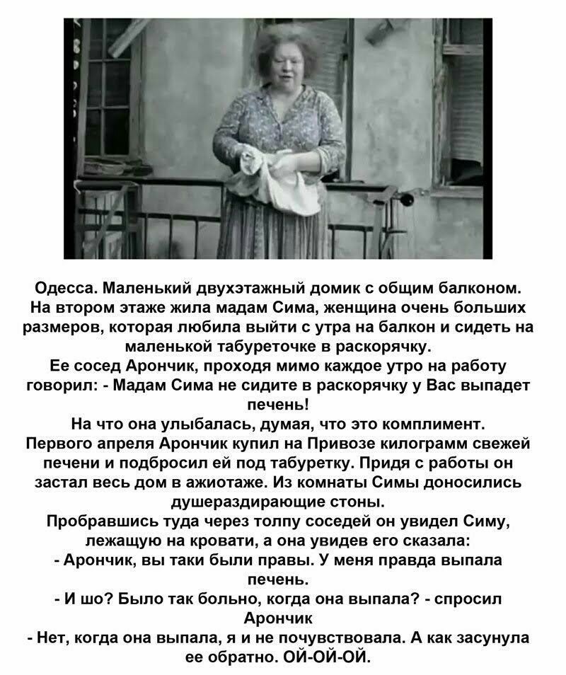 Одесса Маленький двухэтажный домик общим балконом На втором этаже жила мадам Сима женщина очень больших размеров которая любила выйти с утра на балкон и сидеть на маленькой табуреточке в раскорячку Ее сосед Арончик проходя мимо каждое утро на работу говорил Мадам Сима не сидите в раскорячку у Вас выпадет печень На что она улыбалась думая что это комплимент Первого апреля Арончик купил на Привозе к