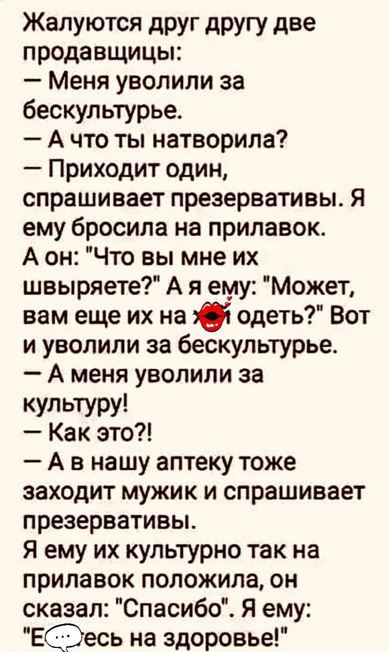 Жалуются друг другу две продавщицы Меня уволили за бескультурье А что ты натворила Приходит один спрашивает презервативы Я ему бросила на прилавок А он Что вы мне их швыряете А я ему Может вам еще их на 36 одеть Вот и уволили за бескультурье А меня уволили за культуру Как это А в нашу аптеку тоже заходит мужик и спрашивает презервативьъ Я ему их культурно так на прилавок положила он сказал Спасибо