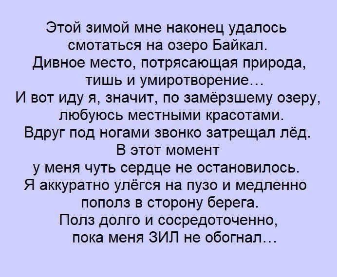 Этой зимой мне наконец удалось смотаться на озеро Байкал Дивное место потрясающая природа тишь и умиротворение И вот иду я значит по замёрзшему озеру любуюсь местными красотами Вдруг под ногами звонко затрещал лёд В этот момент у меня чуть сердце не остановилось Я аккуратно улёгся на пузо и медленно пополз в сторону берега Полз долго и сосредоточенно пока меня ЗИП не обогнал