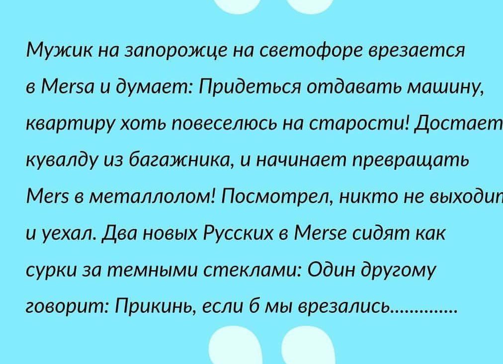 Мужик на запорожце на светофоре врезается в Мегза и думает Придеться отдавать машину квартиру хоть повеселюсь на старости Достает кувалду из багажника и начинает превращать Мегз в металлолом Посмотрел никто не выходил и уехал Два новых Русских в Мегзе сидят как сурки за темными стеклами Один другому говорит Прикинь если 6 мы врезались