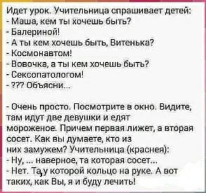 Идет урок Учиуепьницв спрешиаащ дней Маша кем ты хочешь быть Балериной А ты кем хочешь быть Витекька Космонввтом Вовочкв а ты кем хочешь быть Сексопатопвгом Объясни Очень просто Посмсгритц в окно Видите 1ам идут две девушки и едят мороженое Причем первая лижет а вторая сосет Как вы думаетеА кто из них замужем Учительница красная Ну наверное та которая сисег Нет Тау которой кольцо на руке А вот так