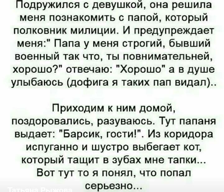 Подружился с девушкой она решила меня познакомить с папой который полковник милиции И предупреждает меня Папа у меня строгий бывший военный так что ты повнимательней хорошо отвечаю Хорошо а в душе улыбаюсь дофига я таких пап видал Приходим к ним домой поздоровались разуваюсь Тут папаня выдает Барсик гости Из коридора испуганно и шустро выбегает кот который тащит в зубах мне тапки Вот тут то я поня