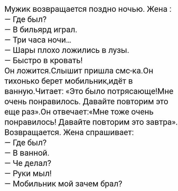 Мужик возвращается поздно ночью Жена Где был В бильярд играл Три часа ночи Шары плохо ложились в лузы Быстро в кровать Он ложитсяСлышит пришла смска0н тихонько берет мобильникидёт в ваннуюЧитает Это было потрясающеМне очень понравилось Давайте повторим это еще раз0н отвечаетМне тоже очень понравилось Давайте повторим это завтра Возвращается Жена спрашивает Где был В ванной Че делал Руки мыл Мобиль