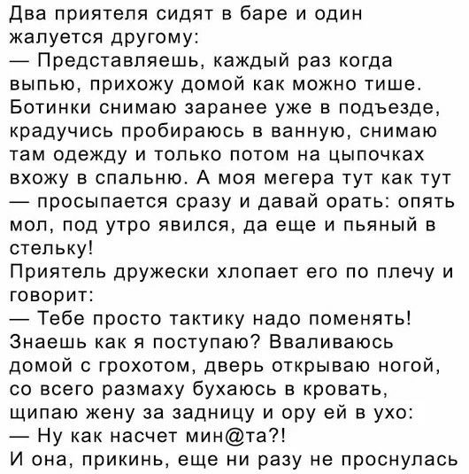 Два приятеля сидят в баре и один жалуется другому Представляешь каждый раз когда выпью прихожу домой как можно тише Ботинки снимаю заранее уже в подъезде крадучись пробираюсь в ванную снимаю там одежду и только потом на цыпочках вхожу в спальню А моя мегера тут как тут просыпается сразу и давай орать опять мол под утро явился да еще и пьяный в стельку Приятель дружески хлопает его по плечу и говор