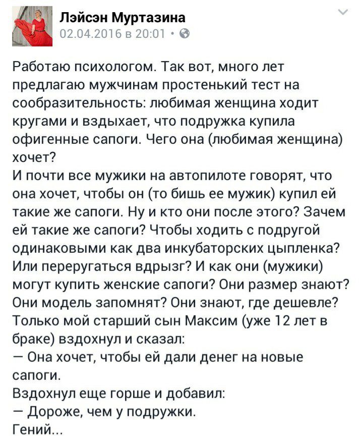 Лэйсэн Муртазина 02 042016 8 2001 а Работаю психологом Так вот много лет предлагаю мужчинам простенький тест на сообразительность любимая женщина ходит кругами и вздыхает что подружка купила офигенные сапоги Чего она любимая женщина хочет И почти все мужики на автопилоте говорят что она хочет чтобы он то бишь ее мужик купил ей такие же сапоги Ну и кто они после этого Зачем ей такие же сапоги Чтобы