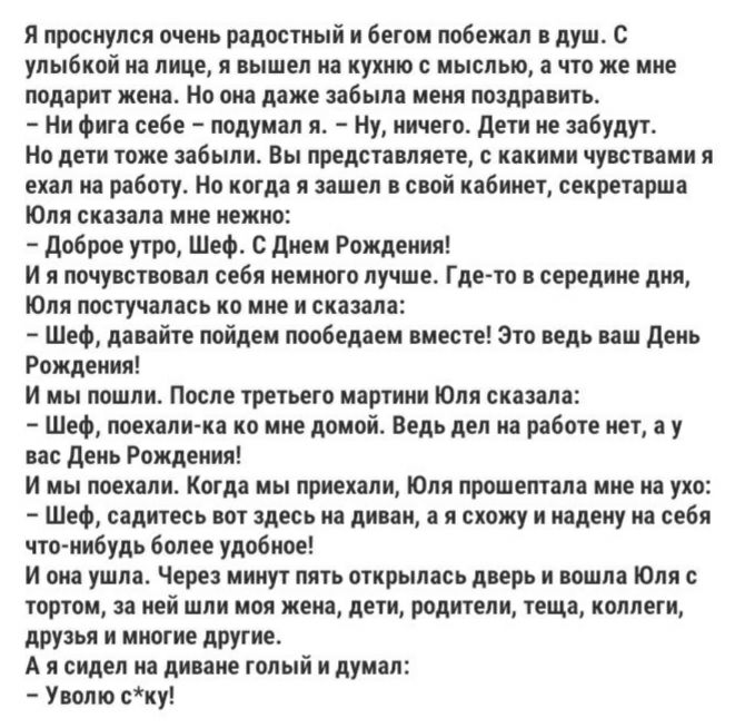 Я проснулся очень радостный и бегом побежал в душ С улыбкой на ЛИЦЕ Я вышел на кухню С МЫСЛЫО а ЧТО же мне подарит жена Но она даже забыла меня поздравить Ни фига себе подумал я Ну ничего дети не забудут НО дЕТИ ТОЖЕ забыли Вы ПРЕДСТЗВПЯЕТЕ какими ЧУВСТВЗМИ Я ехал на работу Но когда я зашел в свой кабинет секретарша Юля сказала мне нежно доброе утро Шеф с днем Рождения и я почувствовал себя немног