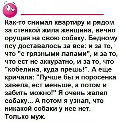 Как то снимал квартиру и рядом за стенкой жила женщина вечно орущая на свою собаку Бедному псу доставалось за все и за то что с грязными лапами и за то что ест не аккуратно и за то что кобелина куда прешь А еще кричала Лучше бы я поросенка завела ест меньше а потом и забить можно Я очень жалел собаку А потом я узнал что никакой собаки у нее нет Только муж