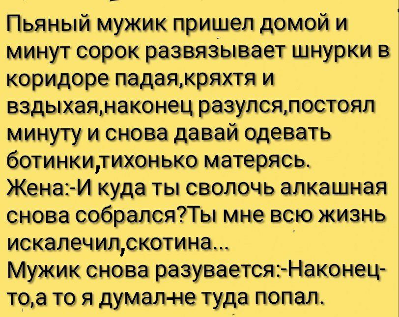 Пьяный мужик пришел домой и минут сорок развяЗывает шнурки коридоре падаякряхтя и вздыхаяна ко нец разупсялостоял минуту и снова давай одевать ботинкидихонько матерясь Жена И куда ты сволочь алкашная снова собралсяПы мне всю жизнь искалечилскотина Мужик снова разуваетсяъНаконец та то я думал не туда попал