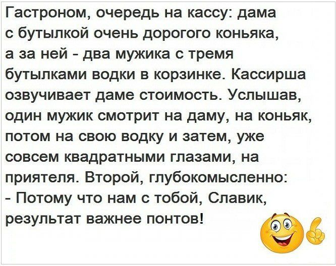 Гастроном очередь на кассу дама с бутылкой очень дорогого коньяка а за ней два мужика с тремя бутылками водки в корзинке Кассирша озвучивает даме стоимость Услышав один мужик смотрит на даму на коньяк потом на свою водку и затем уже совсем квадратными глазами на приятеля Второй глубокомысленно Потому что нам с тобой Славик результат важнее понтов 60