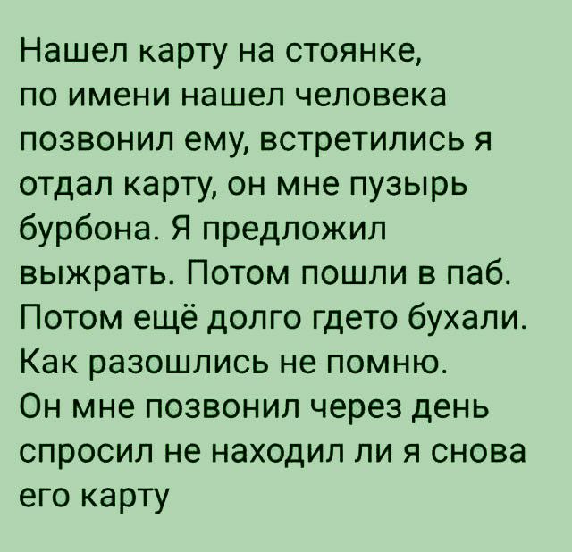 Нашел карту на стоянке по имени нашел человека позвонил ему встретились я отдал карту он мне пузырь бурбона Я предложил выжрать Потом пошли в паб Потом ещё долго гдето бухали Как разошлись не помню Он мне позвонил через день спросил не находил ли я снова его карту