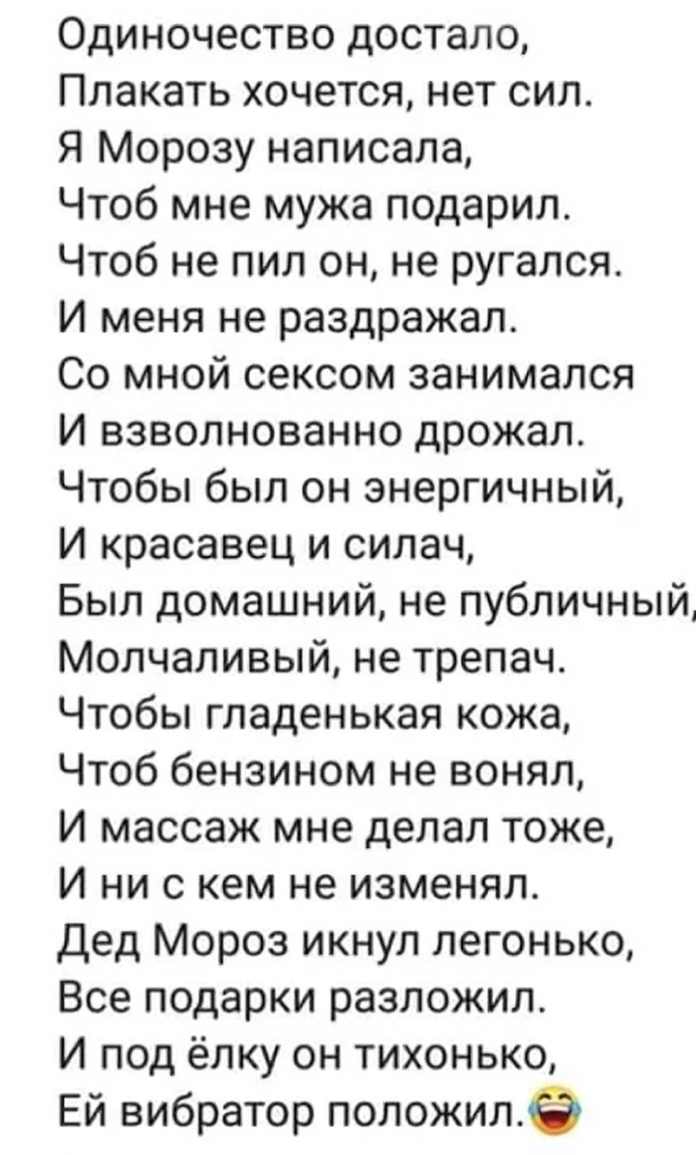 Одиночество достало Плакать хочется нет сил Я Морозу написала Чтоб мне мужа подарил Чтоб не пил он не ругался И меня не раздражал Со мной сексом занимался И взволнованно дрожал Чтобы был он энергичный И красавец и силач Был домашний не публичный Молчаливый не трепач Чтобы гладенькая кожа Чтоб бензином не вонял И массаж мне делал тоже И ни с кем не изменял дед Мороз икнул легонько Все подарки разло