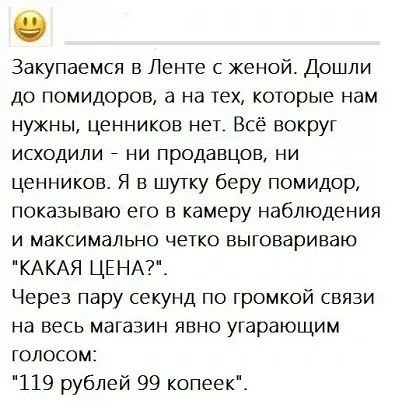 Закупаемся в Ленте женой Дошли до помидоров а на тех которые нам нужны ценников нет Всё вокруг исходили _ ни продавцов ни ценников Я в шутку беру помидор показываю его в камеру наблюдения и максимально четко выговариваю КАКАЯ ЦЕНА_ Через пару секунд по громкой связи на весь магазин явно угарающим голосом 119 рублей 99 копеек