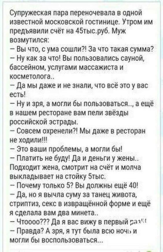 Супружеская пара перекочевала в одной известной московской гостинице Утром им предъявили счёт на 45тысру6 Муж возмутился Вы что с ума сошли За что такая сумма Ну как за что Вы пользовались сауной бассейном услугами массажиста и косметолога да мы даже и не знали что всё это у нас есть Ну и зря а могли бы пользоваться а ещё в нашем ресторане вам пели звёзды российской эстрады Совсем охренели Мы даже