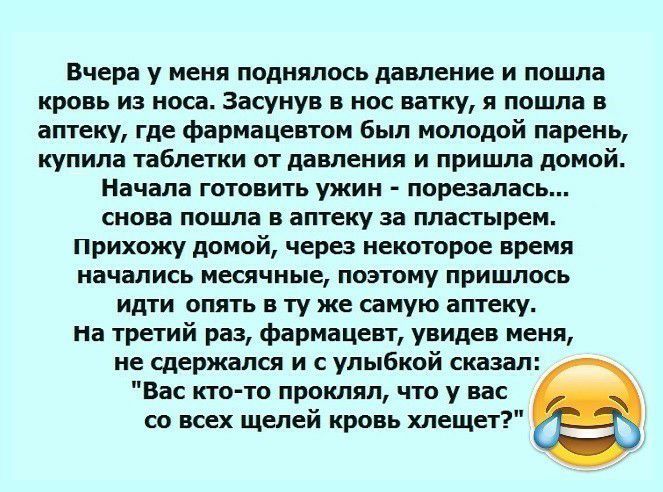 Вчера у меня поднялось давление и пошла кровь из носа Засунув в нос ватку я пошла в аптеку где фармацевтом был молодой парень купила таблетки от давления и пришла домой Начала готовить ужин порезалась снова пошла в аптеку за пластырем прихожу домой через некоторое время начались месячные поэтому пришлось идти опять в ту же самую аптеку на третий раз фармацевт увидев меня не сдержался и с улыбкой с