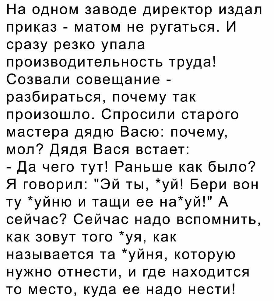 На одном заводе директор издал приказ матом не ругаться И сразу резко упала производительность труда Созвали совещание разбираться почему так произошло Спросили старого мастера дядю Васю почему мол Дядя Вася встает Да чего тут Раньше как было Я говорил Эй ты уй Бери вон ту уйню и тащи ее науй А сейчас Сейчас надо вспомнить как зовут того уя как называется та уйня которую нужно отнести и где находи