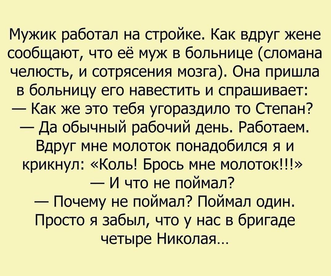 Мужик работал на стройке Как вдруг жене сообщают что её муж в больнице сломана челюсть и сотрясения мозга Она пришла в больницу его навестить и спрашивает Как же это тебя угораздило то Степан Да обычный рабочий день Работаем Вдруг мне молоток понадобился я и крикнул Коль Брось мне молоток И что не поймал Почему не поймал Поймал один Просто я забыл что у нас в бригаде четыре Николая