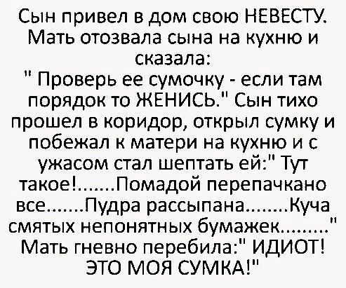 Сын привел в дом свою НЕВЕСТУ Мать отозвала сына на кухню и сказала Проверь ее сумочку если там порядок то ЖЕНИСЬ Сын тихо прошел в коридор открыл сумку и побежал к матери на кухню и с ужасом стал шептать ей Тут такое Помадой перепачкано все Пудра рассыпана Куча смятых непонятных бумажек Мать гневно перебила ИДИОТ ЭТО МОЯ СУМКА