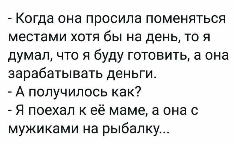 Когда она просила поменяться местами хотя бы на день то я думал что я буду готовить а она зарабатывать деньги А получилось как Я поехал к её маме а она с мужиками на рыбалку