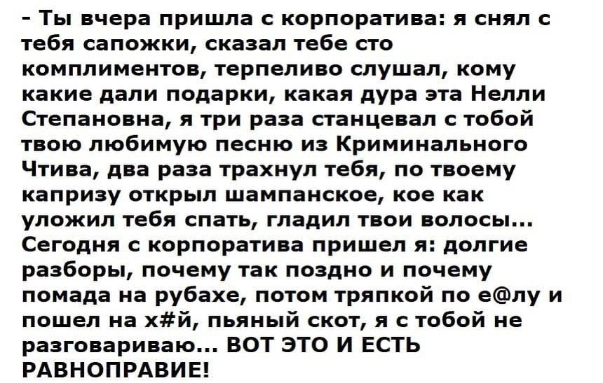 Ты вчера пришла с корпоратива я снял с тебя сапожки сказал тебе сто комплиментов терпеливо слушал кому какие дали подарки какая дура эта Нелли Степановна я три раза станцевал с тобой твою любимую песню из Криминального Чтива два раза трахнул тебя по твоему капризу открыл шампанское кое как уложил тебя спать гладил твои волосы Сегодня с корпоратива пришел я долгие разборы почему так поздно и почему