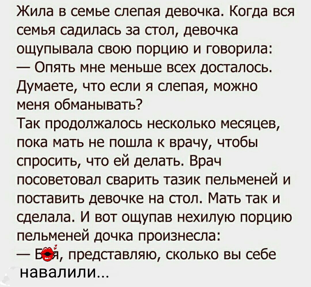 Жила в семье слепая девочка Когда вся семья садилась за стол девочка ощупывала свою порцию и говорила Опять мне меньше всех досталось Думаете что если я слепая можно меня обманывать Так продолжалось несколько месяцев пока мать не пошла к врачу чтобы спросить что ей делать Врач посоветовал сварить тазик пельменей и поставить девочке на стол Мать так и сделала И вот ощупав нехилую порцию пельменей д