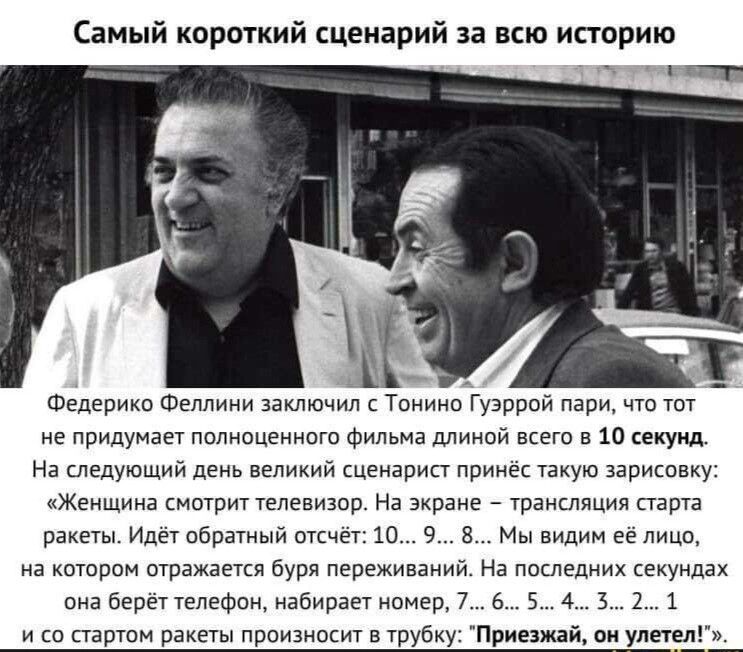 Самый короткий сценарий за всю историю гии _ сі Федерико Феллини заключил с Тонино іуэррой пари что тот не придумает полноценного Фильма длиной всего а 10 секунд На следующий день великий сценарист принёс такую зарисоаку Женщина смотрит телевизор На экране трансляция парта ракеты Идёт обратный отсчёт 10 9 8 Мы видим её лицо на котором отражается буря переживаний На последних секундах она берёт тел