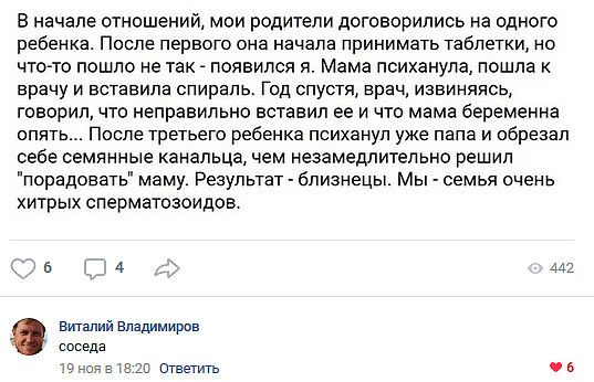 В начале ОТНОШЭНИЙ МОИ родители договорились на ОДНОГО ребенка После первого она начала принимать Таблетки но ЧТОТО пошло не ТВК ПОЯВИПСЯ Я Мама психанупа ПОШПЕ К врачу и вставила спираль Год спустя врач извиняясь ГОВОРИП ЧТО НЕПРЭВИПЬНО ВСТЗВИЛ ЕЕ И что мама беременна опять После третьего ребенка психанул уже папа и обрезал себе СЕМПННЫЭ канальца чем незамедлительно решил порадовать маму Результа