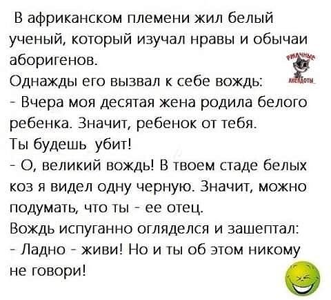 В африканском племени жил белый ученый который изучал нравы и обычаи аборигенов Ё Однажды его вызвал себе вождь Вчера моя десятая жена родила белого ребенка Значит ребенок от тебя Ты будешь убит _ О великий вождь В твоем стаде белых коз я видел одну черную Значит можно подумать что ты ее отец Вождь испуганно огляделся и зашептал Ладно живи Но и ты об этом никому не говори